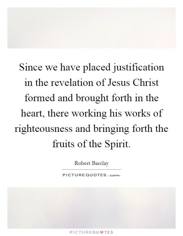 Since we have placed justification in the revelation of Jesus Christ formed and brought forth in the heart, there working his works of righteousness and bringing forth the fruits of the Spirit. Picture Quote #1