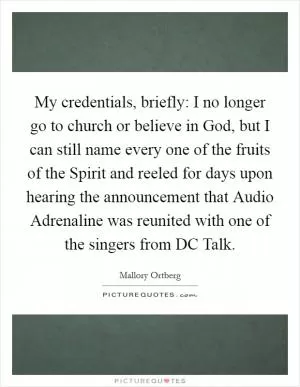 My credentials, briefly: I no longer go to church or believe in God, but I can still name every one of the fruits of the Spirit and reeled for days upon hearing the announcement that Audio Adrenaline was reunited with one of the singers from DC Talk Picture Quote #1