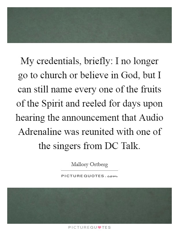 My credentials, briefly: I no longer go to church or believe in God, but I can still name every one of the fruits of the Spirit and reeled for days upon hearing the announcement that Audio Adrenaline was reunited with one of the singers from DC Talk. Picture Quote #1