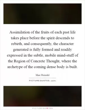 Assimilation of the fruits of each past life takes place before the spirit descends to rebirth, and consequently, the character generated is fully formed and readily expressed in the subtle, mobile mind-stuff of the Region of Concrete Thought, where the archetype of the coming dense body is built Picture Quote #1