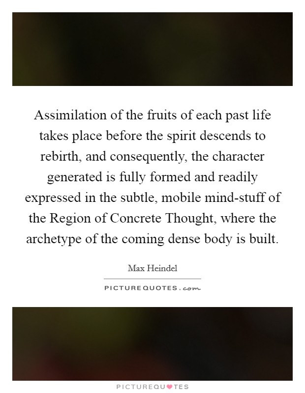 Assimilation of the fruits of each past life takes place before the spirit descends to rebirth, and consequently, the character generated is fully formed and readily expressed in the subtle, mobile mind-stuff of the Region of Concrete Thought, where the archetype of the coming dense body is built. Picture Quote #1