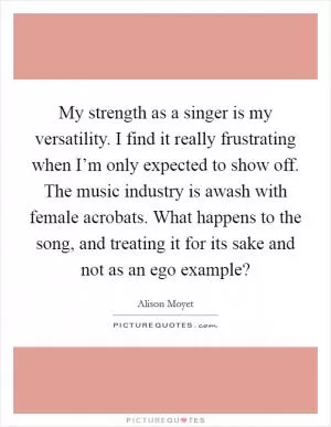 My strength as a singer is my versatility. I find it really frustrating when I’m only expected to show off. The music industry is awash with female acrobats. What happens to the song, and treating it for its sake and not as an ego example? Picture Quote #1