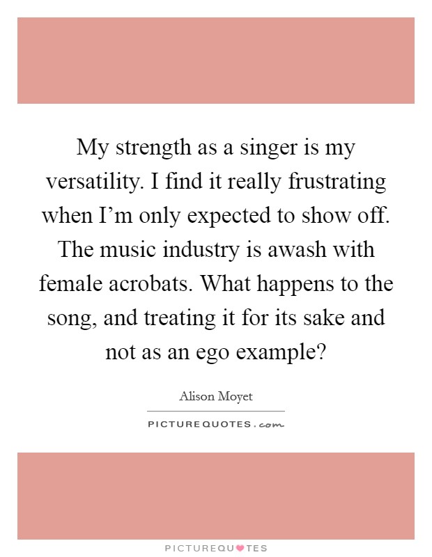 My strength as a singer is my versatility. I find it really frustrating when I'm only expected to show off. The music industry is awash with female acrobats. What happens to the song, and treating it for its sake and not as an ego example? Picture Quote #1