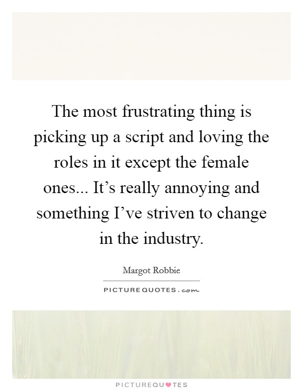 The most frustrating thing is picking up a script and loving the roles in it except the female ones... It's really annoying and something I've striven to change in the industry. Picture Quote #1