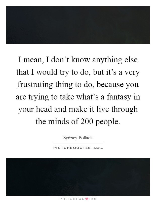 I mean, I don't know anything else that I would try to do, but it's a very frustrating thing to do, because you are trying to take what's a fantasy in your head and make it live through the minds of 200 people. Picture Quote #1