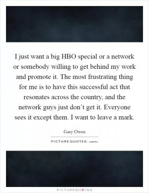 I just want a big HBO special or a network or somebody willing to get behind my work and promote it. The most frustrating thing for me is to have this successful act that resonates across the country, and the network guys just don’t get it. Everyone sees it except them. I want to leave a mark Picture Quote #1