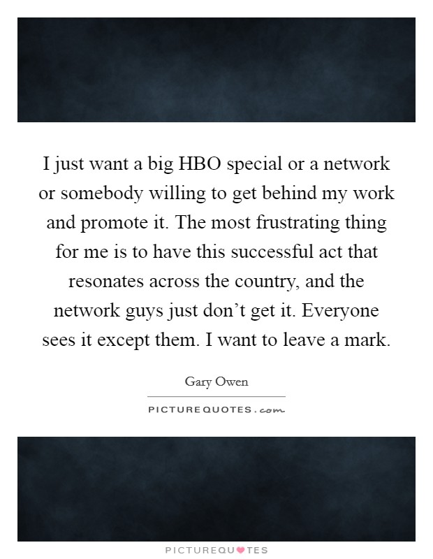 I just want a big HBO special or a network or somebody willing to get behind my work and promote it. The most frustrating thing for me is to have this successful act that resonates across the country, and the network guys just don't get it. Everyone sees it except them. I want to leave a mark. Picture Quote #1