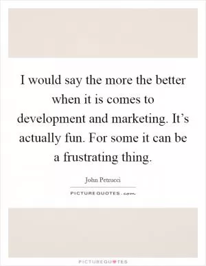 I would say the more the better when it is comes to development and marketing. It’s actually fun. For some it can be a frustrating thing Picture Quote #1