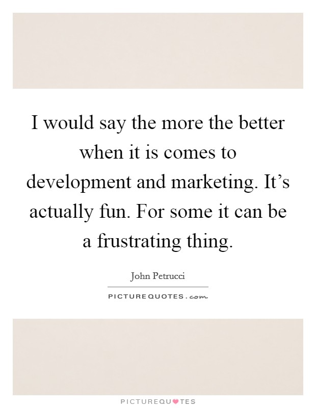 I would say the more the better when it is comes to development and marketing. It's actually fun. For some it can be a frustrating thing. Picture Quote #1