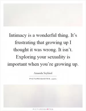 Intimacy is a wonderful thing. It’s frustrating that growing up I thought it was wrong. It isn’t. Exploring your sexuality is important when you’re growing up Picture Quote #1