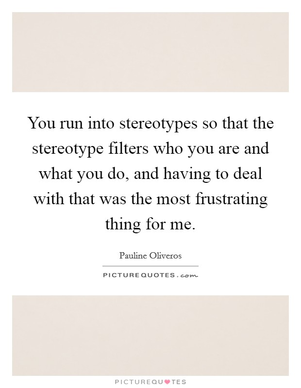 You run into stereotypes so that the stereotype filters who you are and what you do, and having to deal with that was the most frustrating thing for me. Picture Quote #1