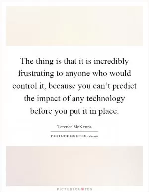 The thing is that it is incredibly frustrating to anyone who would control it, because you can’t predict the impact of any technology before you put it in place Picture Quote #1