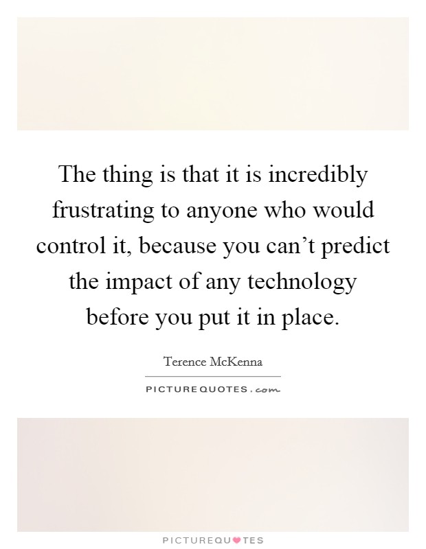 The thing is that it is incredibly frustrating to anyone who would control it, because you can't predict the impact of any technology before you put it in place. Picture Quote #1