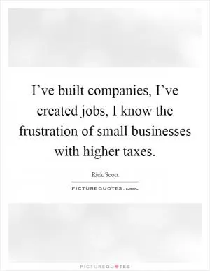 I’ve built companies, I’ve created jobs, I know the frustration of small businesses with higher taxes Picture Quote #1