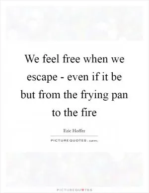 We feel free when we escape - even if it be but from the frying pan to the fire Picture Quote #1