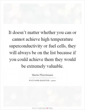 It doesn’t matter whether you can or cannot achieve high temperature superconductivity or fuel cells, they will always be on the list because if you could achieve them they would be extremely valuable Picture Quote #1