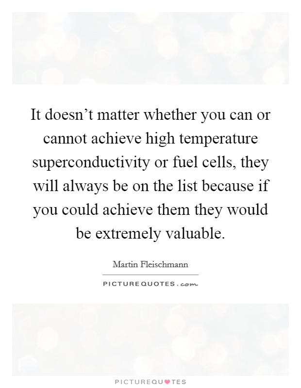 It doesn't matter whether you can or cannot achieve high temperature superconductivity or fuel cells, they will always be on the list because if you could achieve them they would be extremely valuable. Picture Quote #1