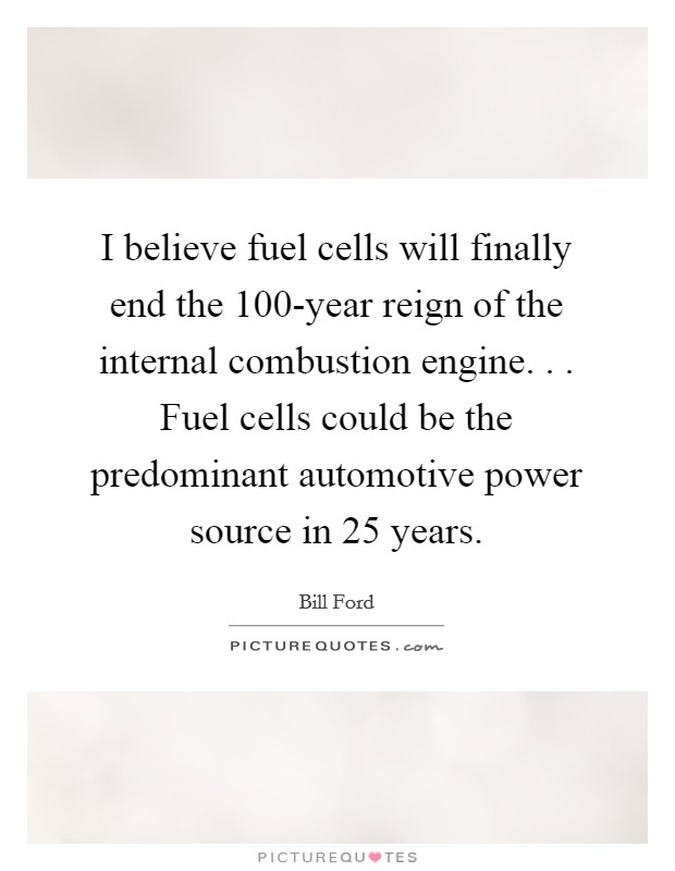 I believe fuel cells will finally end the 100-year reign of the internal combustion engine. . . Fuel cells could be the predominant automotive power source in 25 years. Picture Quote #1