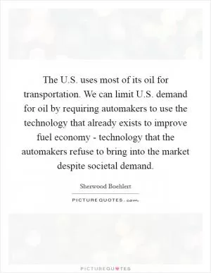 The U.S. uses most of its oil for transportation. We can limit U.S. demand for oil by requiring automakers to use the technology that already exists to improve fuel economy - technology that the automakers refuse to bring into the market despite societal demand Picture Quote #1