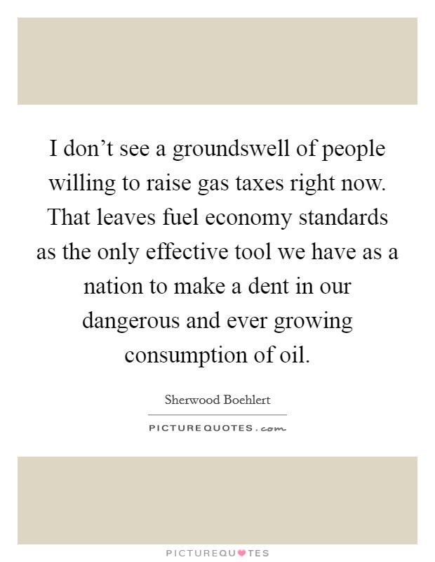 I don't see a groundswell of people willing to raise gas taxes right now. That leaves fuel economy standards as the only effective tool we have as a nation to make a dent in our dangerous and ever growing consumption of oil. Picture Quote #1