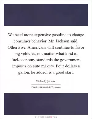 We need more expensive gasoline to change consumer behavior, Mr. Jackson said. Otherwise, Americans will continue to favor big vehicles, not matter what kind of fuel-economy standards the government imposes on auto makers. Four dollars a gallon, he added, is a good start Picture Quote #1