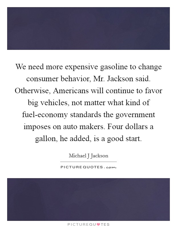 We need more expensive gasoline to change consumer behavior, Mr. Jackson said. Otherwise, Americans will continue to favor big vehicles, not matter what kind of fuel-economy standards the government imposes on auto makers. Four dollars a gallon, he added, is a good start. Picture Quote #1