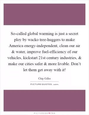 So-called global warming is just a secret ploy by wacko tree-huggers to make America energy-independent, clean our air and water, improve fuel-efficiency of our vehicles, kickstart 21st century industries, and make our cities safer and more livable. Don’t let them get away with it! Picture Quote #1