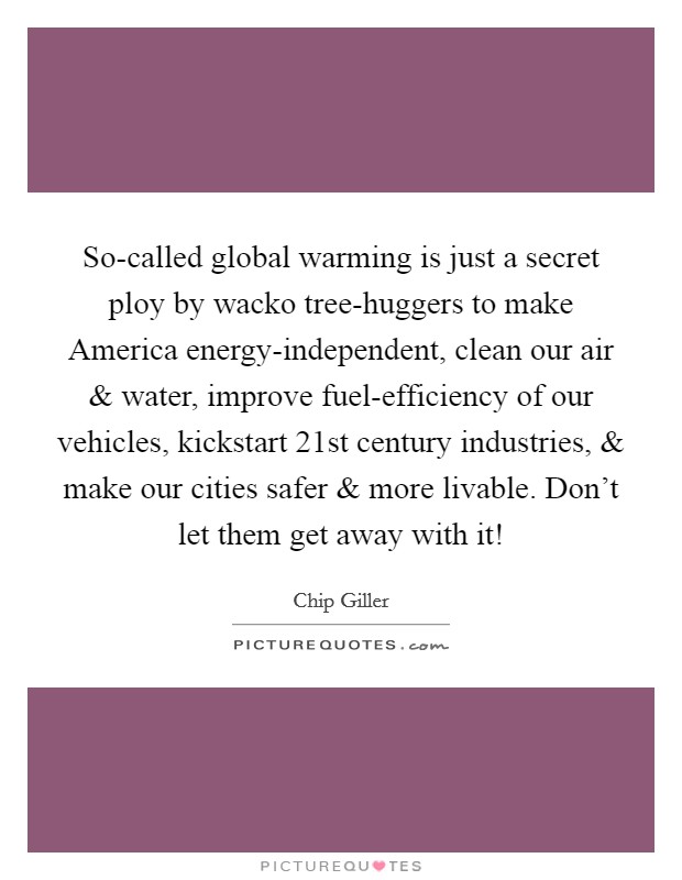 So-called global warming is just a secret ploy by wacko tree-huggers to make America energy-independent, clean our air and water, improve fuel-efficiency of our vehicles, kickstart 21st century industries, and make our cities safer and more livable. Don't let them get away with it! Picture Quote #1