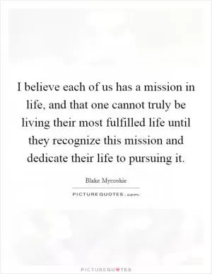 I believe each of us has a mission in life, and that one cannot truly be living their most fulfilled life until they recognize this mission and dedicate their life to pursuing it Picture Quote #1