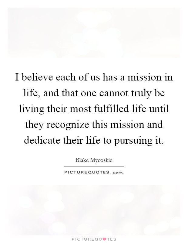 I believe each of us has a mission in life, and that one cannot truly be living their most fulfilled life until they recognize this mission and dedicate their life to pursuing it. Picture Quote #1