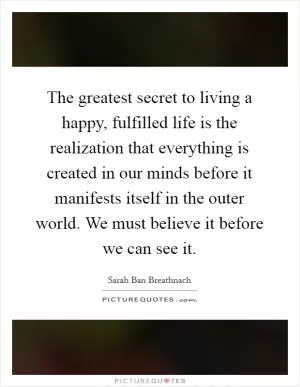 The greatest secret to living a happy, fulfilled life is the realization that everything is created in our minds before it manifests itself in the outer world. We must believe it before we can see it Picture Quote #1