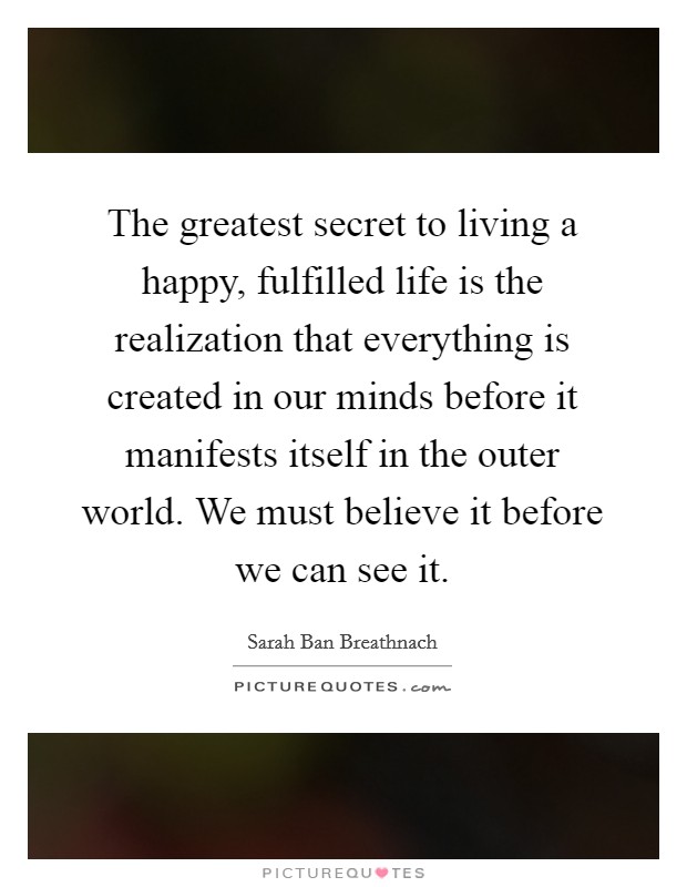 The greatest secret to living a happy, fulfilled life is the realization that everything is created in our minds before it manifests itself in the outer world. We must believe it before we can see it. Picture Quote #1
