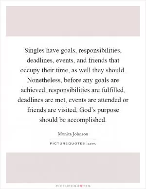 Singles have goals, responsibilities, deadlines, events, and friends that occupy their time, as well they should. Nonetheless, before any goals are achieved, responsibilities are fulfilled, deadlines are met, events are attended or friends are visited, God’s purpose should be accomplished Picture Quote #1