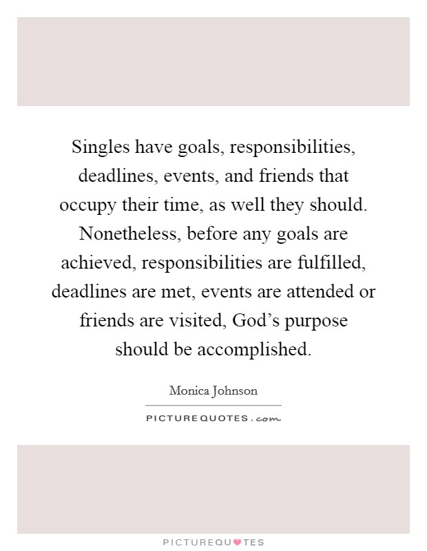 Singles have goals, responsibilities, deadlines, events, and friends that occupy their time, as well they should. Nonetheless, before any goals are achieved, responsibilities are fulfilled, deadlines are met, events are attended or friends are visited, God's purpose should be accomplished. Picture Quote #1