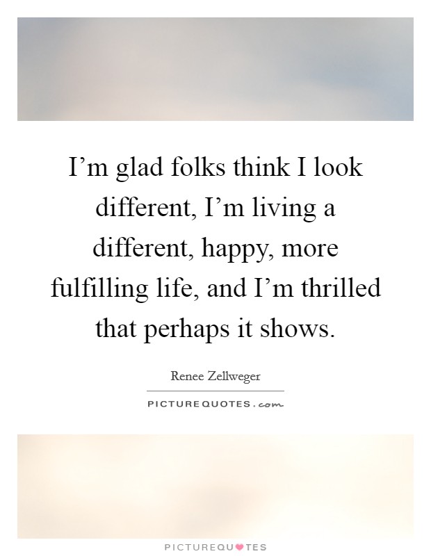 I'm glad folks think I look different, I'm living a different, happy, more fulfilling life, and I'm thrilled that perhaps it shows. Picture Quote #1
