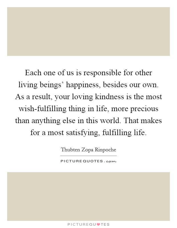 Each one of us is responsible for other living beings' happiness, besides our own. As a result, your loving kindness is the most wish-fulfilling thing in life, more precious than anything else in this world. That makes for a most satisfying, fulfilling life. Picture Quote #1