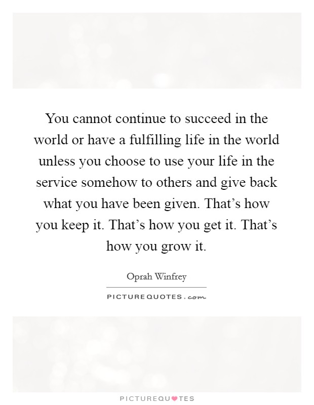 You cannot continue to succeed in the world or have a fulfilling life in the world unless you choose to use your life in the service somehow to others and give back what you have been given. That's how you keep it. That's how you get it. That's how you grow it. Picture Quote #1