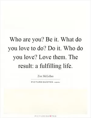 Who are you? Be it. What do you love to do? Do it. Who do you love? Love them. The result: a fulfilling life Picture Quote #1
