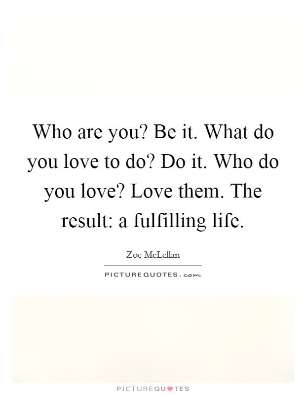 Who are you? Be it. What do you love to do? Do it. Who do you love? Love them. The result: a fulfilling life. Picture Quote #1