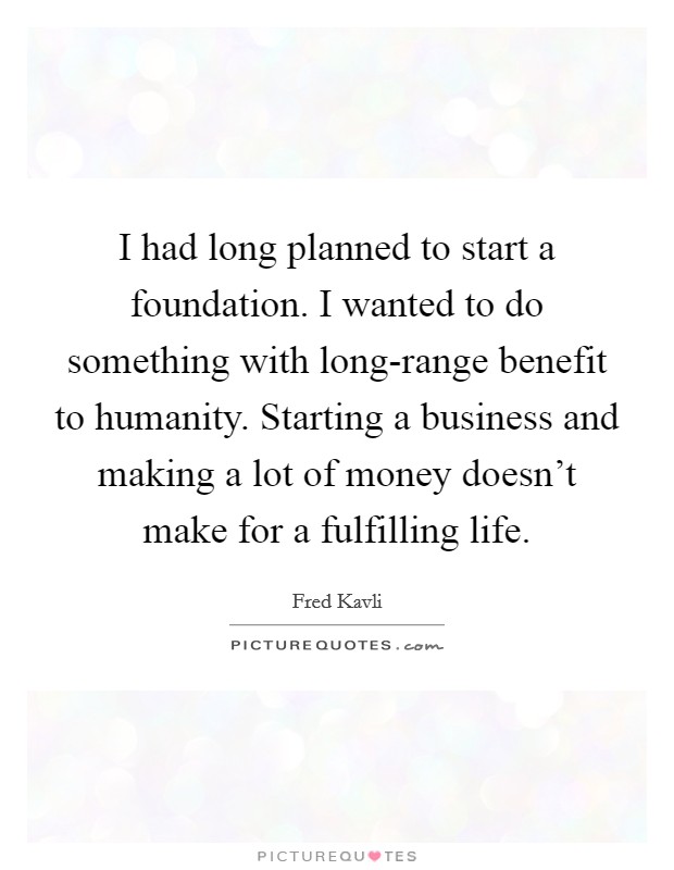 I had long planned to start a foundation. I wanted to do something with long-range benefit to humanity. Starting a business and making a lot of money doesn't make for a fulfilling life. Picture Quote #1