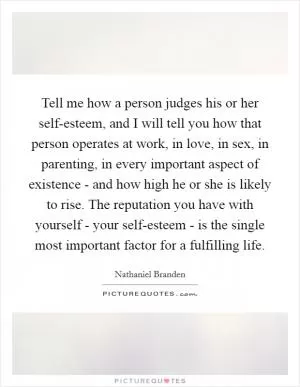 Tell me how a person judges his or her self-esteem, and I will tell you how that person operates at work, in love, in sex, in parenting, in every important aspect of existence - and how high he or she is likely to rise. The reputation you have with yourself - your self-esteem - is the single most important factor for a fulfilling life Picture Quote #1