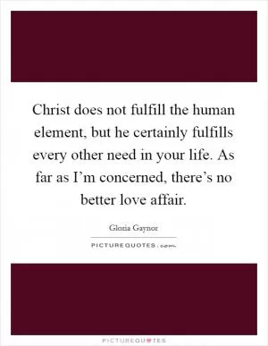 Christ does not fulfill the human element, but he certainly fulfills every other need in your life. As far as I’m concerned, there’s no better love affair Picture Quote #1