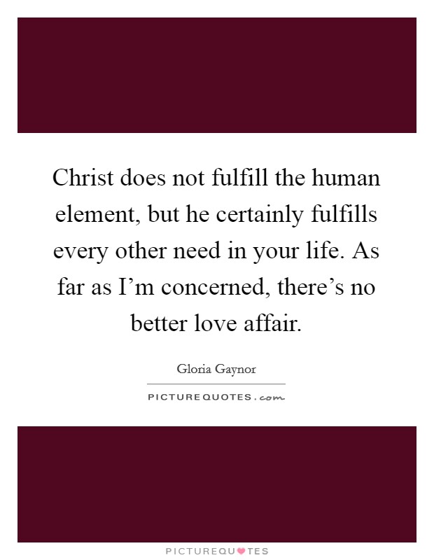 Christ does not fulfill the human element, but he certainly fulfills every other need in your life. As far as I'm concerned, there's no better love affair. Picture Quote #1