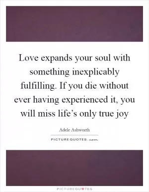 Love expands your soul with something inexplicably fulfilling. If you die without ever having experienced it, you will miss life’s only true joy Picture Quote #1