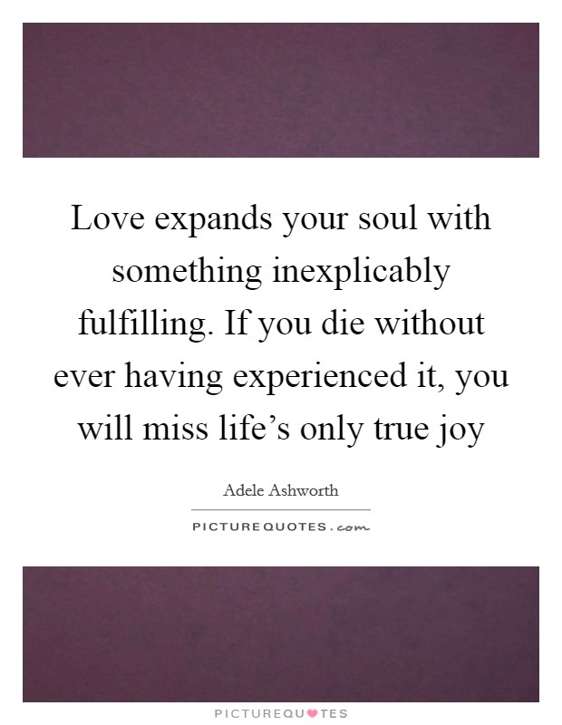 Love expands your soul with something inexplicably fulfilling. If you die without ever having experienced it, you will miss life's only true joy Picture Quote #1