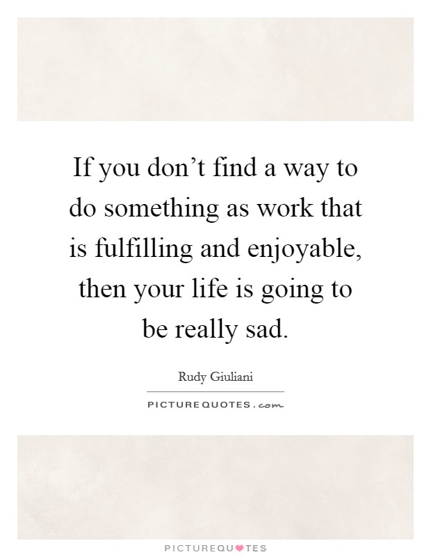If you don't find a way to do something as work that is fulfilling and enjoyable, then your life is going to be really sad. Picture Quote #1