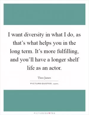 I want diversity in what I do, as that’s what helps you in the long term. It’s more fulfilling, and you’ll have a longer shelf life as an actor Picture Quote #1