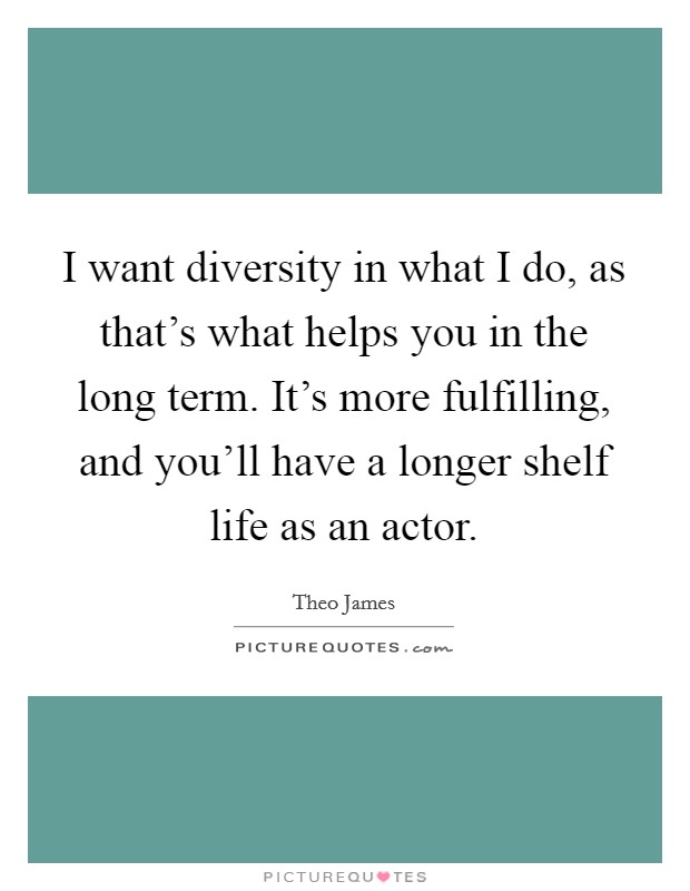 I want diversity in what I do, as that's what helps you in the long term. It's more fulfilling, and you'll have a longer shelf life as an actor. Picture Quote #1