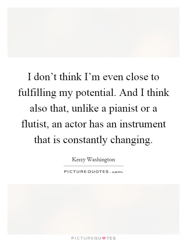 I don't think I'm even close to fulfilling my potential. And I think also that, unlike a pianist or a flutist, an actor has an instrument that is constantly changing. Picture Quote #1