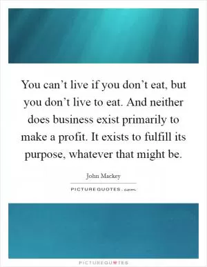 You can’t live if you don’t eat, but you don’t live to eat. And neither does business exist primarily to make a profit. It exists to fulfill its purpose, whatever that might be Picture Quote #1